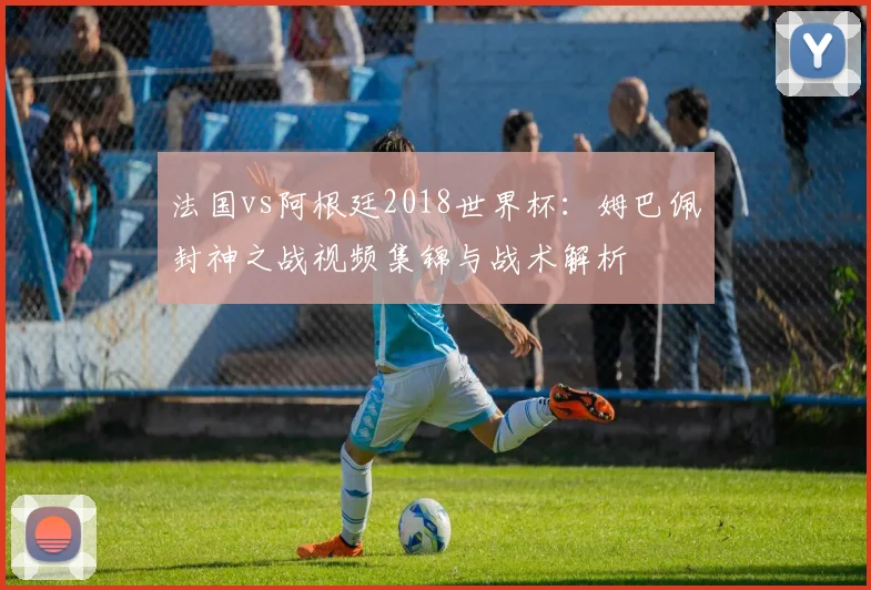 法国vs阿根廷2018世界杯:姆巴佩封神之战视频集锦与战术解析