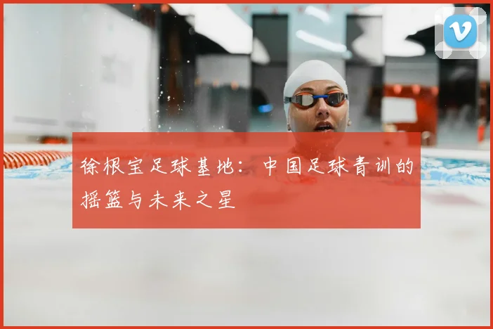 徐根宝足球基地：中国足球青训的摇篮与未来之星